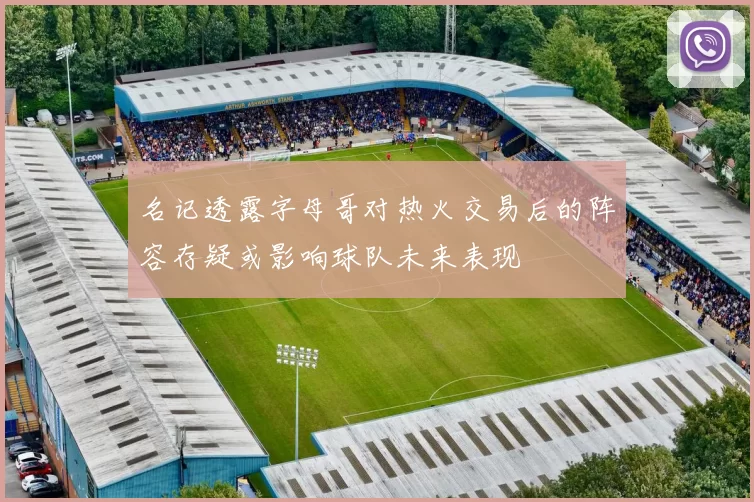名记透露字母哥对热火交易后的阵容存疑或影响球队未来表现