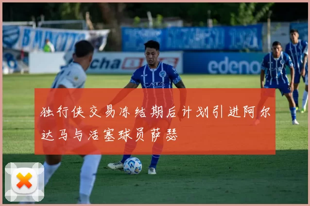 独行侠交易冻结期后计划引进阿尔达马与活塞球员萨瑟