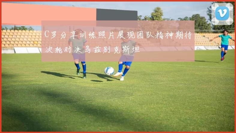 C罗分享训练照片展现团队精神期待次轮对决乌兹别克斯坦