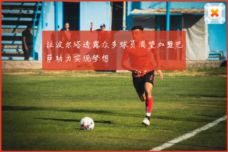 拉波尔塔透露众多球员渴望加盟巴萨助力实现梦想
